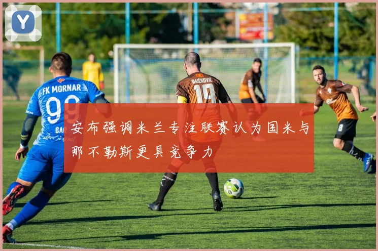 安布强调米兰专注联赛认为国米与那不勒斯更具竞争力